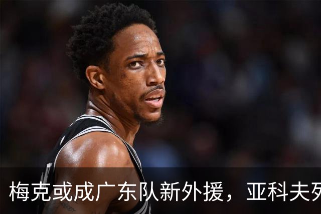 梅克或成广东队新外援，亚科夫列维奇力挺这位强攻内线！